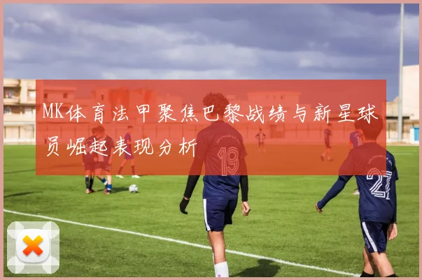 MK体育法甲聚焦巴黎战绩与新星球员崛起表现分析