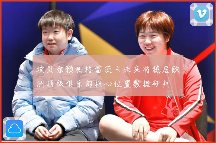 埃贝尔预测格雷茨卡未来将稳居欧洲顶级俱乐部核心位置数据研判
