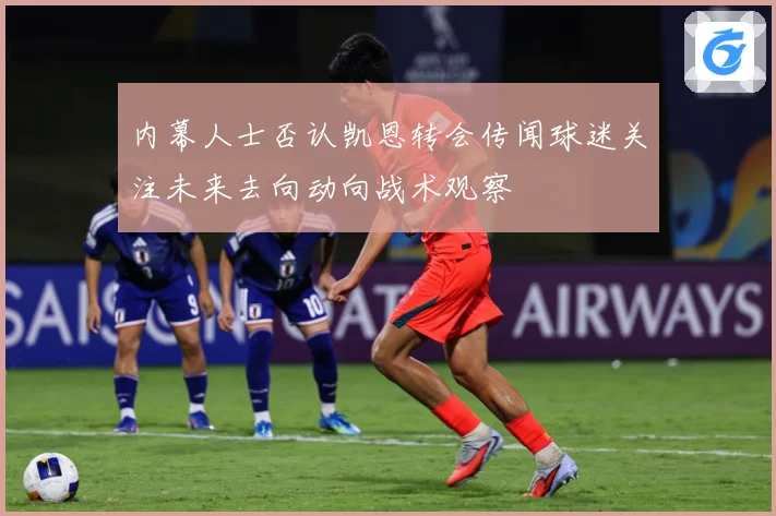 内幕人士否认凯恩转会传闻球迷关注未来去向动向战术观察