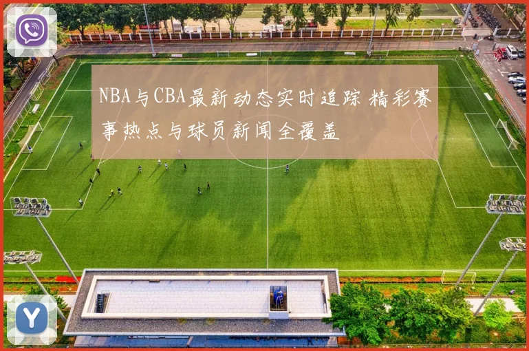 NBA与CBA最新动态实时追踪 精彩赛事热点与球员新闻全覆盖