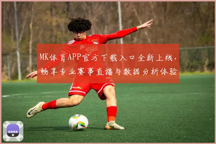 MK体育APP官方下载入口全新上线，畅享专业赛事直播与数据分析体验