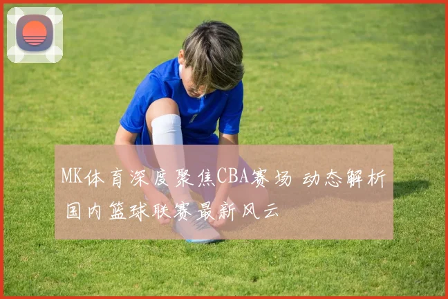 MK体育深度聚焦CBA赛场 动态解析国内篮球联赛最新风云