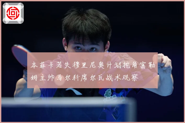 本菲卡若失穆里尼奥计划挖角富勒姆主帅马尔科席尔瓦战术观察