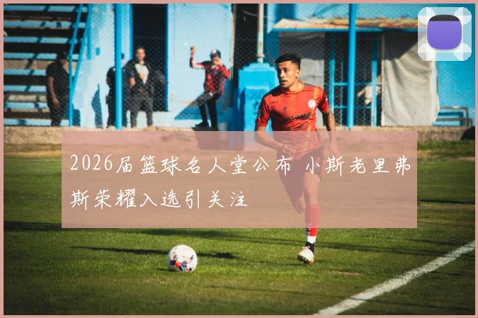 2026届篮球名人堂公布 小斯老里弗斯荣耀入选引关注
