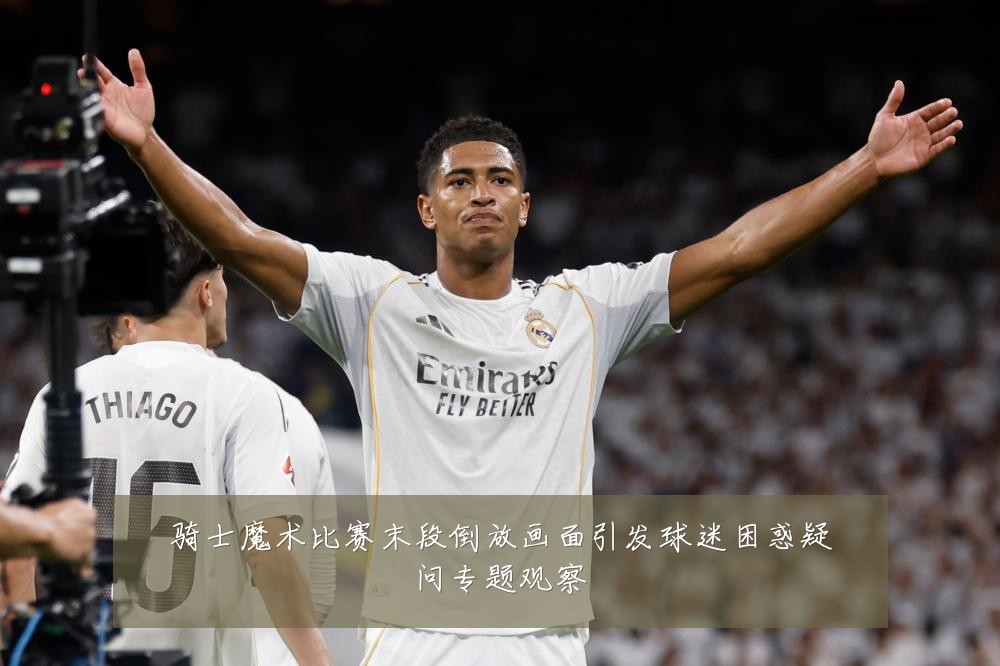骑士魔术比赛末段倒放画面引发球迷困惑疑问专题观察